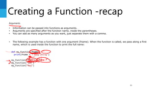 Creating a Function -recap
83
Arguments
• Information can be passed into functions as arguments.
• Arguments are specified after the function name, inside the parentheses.
• You can add as many arguments as you want, just separate them with a comma.
• The following example has a function with one argument (fname). When the function is called, we pass along a first
name, which is used inside the function to print the full name:
def my_function(fname):
print(fname + “ Keep doing")
my_function(“John")
my_function(“SAM")
my_function(“Raj")
 