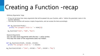 Creating a Function -recap
85
Arbitrary Arguments, *args
• If you do not know how many arguments that will be passed into your function, add a * before the parameter name in the
function definition.
• This way the function will receive a tuple of arguments, and can access the items accordingly:
def my_function(*kids):
print("The youngest child is " + kids[2])
my_function(“John", “SAM", “Raj")
Keyword Arguments
You can also send arguments with the key = value syntax.
This way the order of the arguments does not matter.
def my_function(child3, child2, child1):
print("The youngest child is " + child3)
my_function(child1 = “John", child2 = “SAM", child3 = “Raj")
 