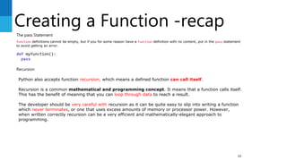 Creating a Function -recap
88
The pass Statement
function definitions cannot be empty, but if you for some reason have a function definition with no content, put in the pass statement
to avoid getting an error.
def myfunction():
pass
Recursion
Python also accepts function recursion, which means a defined function can call itself.
Recursion is a common mathematical and programming concept. It means that a function calls itself.
This has the benefit of meaning that you can loop through data to reach a result.
The developer should be very careful with recursion as it can be quite easy to slip into writing a function
which never terminates, or one that uses excess amounts of memory or processor power. However,
when written correctly recursion can be a very efficient and mathematically-elegant approach to
programming.
 