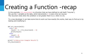 Creating a Function -recap
89
def tri_recursion(k):
if(k > 0):
result = k + tri_recursion(k - 1)
print(result)
else:
result = 0
return result
print("nnRecursion Example Results")
tri_recursion(6)
In this example, tri_recursion() is a function that we have defined to call itself ("recurse").
We use the k variable as the data, which decrements (-1) every time we recurse.
The recursion ends when the condition is not greater than 0 (i.e. when it is 0).
To a new developer it can take some time to work out how exactly this works, best way to find out is by
testing and modifying it.
 