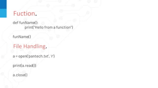Fuction.
def funName():
print("Hello from a function")
funName()
File Handling.
a = open(‘pantech.txt’, ‘r’)
print(a.read())
a.close()
 