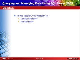 Querying and Managing Data Using SQL Server 2005
Objectives


               In this session, you will learn to:
                  Manage databases
                  Manage tables




    Ver. 1.0                        Session 7        Slide 1 of 33
 