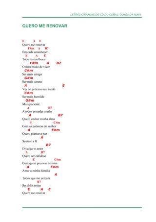 LETRAS CIFRADAS DO CD DO CORAL: OLHOS DA ALMA
QUERO ME RENOVAR
E A E
Quero me renovar
F#m A B7
Em cada amanhecer
E A E
Todo dia melhorar
F#m A B7
O meu modo de viver
C#m
Ser mais amigo
G#m
Ser mais sereno
A E
Ver no próximo um irmão
C#m
Ser mais humilde
G#m
Mais paciente
A B7
A todos estender a mão
A B7
Quero encher minha alma
E C#m
Com as palavras do senhor
A F#m
Quero plantar a paz
A
Semear a fé
B7
Divulgar o amor
A B7
Quero ser caridoso
E C#m
Com quem precisar de mim
A F#m
Amar a minha família
A
Todos que me cercam
B7
Ser feliz assim
E A E
Quero me renovar