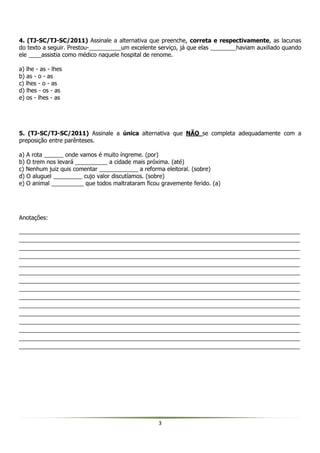 3
4. (TJ-SC/TJ-SC/2011) Assinale a alternativa que preenche, correta e respectivamente, as lacunas
do texto a seguir. Prestou-__________um excelente serviço, já que elas ________haviam auxiliado quando
ele ____assistia como médico naquele hospital de renome.
a) lhe - as - lhes
b) as - o - as
c) lhes - o - as
d) lhes - os - as
e) os - lhes - as
5. (TJ-SC/TJ-SC/2011) Assinale a única alternativa que NÃO se completa adequadamente com a
preposição entre parênteses.
a) A rota ______ onde vamos é muito íngreme. (por)
b) O trem nos levará __________ a cidade mais próxima. (até)
c) Nenhum juiz quis comentar ____________ a reforma eleitoral. (sobre)
d) O aluguel _________ cujo valor discutíamos. (sobre)
e) O animal __________ que todos maltrataram ficou gravemente ferido. (a)
Anotações:
_______________________________________________________________________________________
_______________________________________________________________________________________
_______________________________________________________________________________________
_______________________________________________________________________________________
_______________________________________________________________________________________
_______________________________________________________________________________________
_______________________________________________________________________________________
_______________________________________________________________________________________
_______________________________________________________________________________________
_______________________________________________________________________________________
_______________________________________________________________________________________
_______________________________________________________________________________________
_______________________________________________________________________________________
_______________________________________________________________________________________
_______________________________________________________________________________________
 