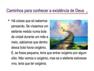 Caminhos para conhecer a existência de Deus              3/8




 Há coisas que só sabemos
  pensando. Se víssemos um
  elefante metido numa bola
  de cristal durante um mês e
  meio, sabíamos que dentro
  dessa bola havia oxigénio.
  E, se fosse pequena, teria que entrar oxigénio por algum
  sítio. Não vemos o oxigénio, mas se o elefante estivesse
  vivo, teria que ter oxigénio.
 