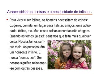 A necessidade de coisas e a necessidade de infinito          4/8




 Para viver e ser felizes, os homens necessitam de coisas:
  oxigénio, comida, um lugar para habitar, amigos, uma activi-
  dade, êxitos, etc. Mas essas coisas concretas não chegam.
  Quando as temos, já está: sentimos que falta mais qualquer
  coisa. Necessitamos sem-
  pre mais. As pessoas têm
  um horizonte infinito. E
  nunca “somos sós”. Ser
  pessoa significa relacionar-
  -se com outras pessoas.
 