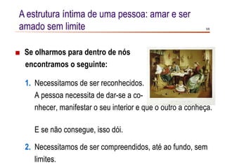 A estrutura íntima de uma pessoa: amar e ser
amado sem limite                                             5/8




■ Se olharmos para dentro de nós
  encontramos o seguinte:

  1. Necessitamos de ser reconhecidos.
     A pessoa necessita de dar-se a co-
     nhecer, manifestar o seu interior e que o outro a conheça.

     E se não consegue, isso dói.

  2. Necessitamos de ser compreendidos, até ao fundo, sem
     limites.
 