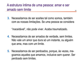 A estrutura íntima de uma pessoa: amar e ser
amado sem limite                                          6/8




3. Necessitamos de ser aceites tal como somos, também
   com as nossas limitações. Se uma pessoa se considera

   “inaceitável”, não pode viver. Acaba traumatizado.

4. Necessitamos de ser amados de verdade, sem limites.
   Não vale um amor que dura só um instante, ou alguém
   que ama, mas com um limite.

5. Necessitamos de ser perdoados, porque, às vezes, ma-
   goamos aqueles que amamos, inclusive sem querer. Ser
   perdoado sem limites.
 