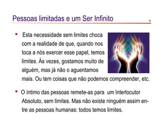 Pessoas limitadas e um Ser Infinito                     7/8




 Esta necessidade sem limites choca
  com a realidade de que, quando nos
  toca a nós exercer esse papel, temos
  limites. Às vezes, gostamos muito de
  alguém, mas já não o aguentamos
  mais. Ou tem coisas que não podemos compreender, etc.

 O íntimo das pessoas remete-as para um Interlocutor
  Absoluto, sem limites. Mas não existe ninguém assim en-
  tre as pessoas humanas: todos temos limites.
 