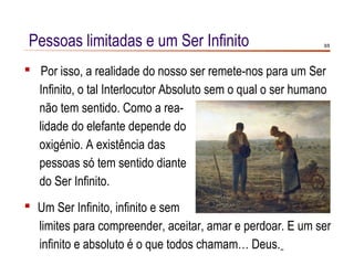 Pessoas limitadas e um Ser Infinito                           8/8




 Por isso, a realidade do nosso ser remete-nos para um Ser
  Infinito, o tal Interlocutor Absoluto sem o qual o ser humano
  não tem sentido. Como a rea-
  lidade do elefante depende do
  oxigénio. A existência das
  pessoas só tem sentido diante
  do Ser Infinito.
 Um Ser Infinito, infinito e sem
  limites para compreender, aceitar, amar e perdoar. E um ser
  infinito e absoluto é o que todos chamam… Deus.
 
