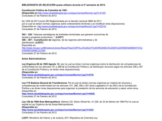 BIBLIOGRAFÍA DE SELECCIÓN quese utilizara durante el 2º semestre de 2012.

Constitución Política de Colombia de 1991.
(Disponible en:http://www.alcaldiabogota.gov.co/sisjur/normas/Norma1.jsp?i=4125)
Consultado 27 de Febrero de 2012.

ley 1454 de 2011(Junio 28) Reglamentada por el decreto nacional 3680 de 2011.
por la cual se dictan normas orgánicas sobre ordenamiento territorial y se modifican otras disposiciones.
(Disponible en: http://www.alcaldiabogota.gov.co/sisjur/normas/Norma1.jsp?i=43210)
Consultado 27 de Febrero de 2012.

302 – 320- “alianzas estratégicas de entidades territoriales que generen economías de
escala y proyectos productivos..”. (LOOT)
306 – 307 – Constitución de regiones. de las regiones administrativas y de
planificación. (LOOT).
Disponible en:
http://www.mij.gov.co/Ministerio/Library/News/Files/CARTILLA%20LEY%20ORGANICA%20DE%20ORDENAMIENTO%2
0TERRITORIAL72.PDF
Consultado 27 de Febrero de 2012.

Actos Administrativos:

Ley Orgánica 60 de 1993 Agosto 12. (por la cual se dictan normas orgánicas sobre la distribución de competencias de
conformidad con los artículos 151 y 288 de la Constitución Política y se distribuyen recursos según los artículos 356 y 357
de la Constitución Política y se dictan otras disposiciones).
(Disponible en:
http://www.alcaldiabogota.gov.co/sisjur/normas/Norma1.jsp?i=274)
Consultado 27 de Febrero de 2012.

Ley 715 Sistema General de Transferencia. Por la cual se dictan normas orgánicas en materia de recursos y
competencias de conformidad con los artículos 151, 288, 356 y 357 (Acto Legislativo 01 de 2001) de la Constitución
Política y se dictan otras disposiciones para organizar la prestación de los servicios de educación y salud, entre otros.
(Disponible en:
http://www.alcaldiabogota.gov.co/sisjur/normas/Norma1.jsp?i=4452)
Consultado 27 de Febrero de 2012.

Ley 128 de 1994 Área Metropolitana. (febrero 23) Diario Oficial No. 41.236, de 23 de febrero de 1994 Por la cual se
expide la Ley Orgánica de las Áreas Metropolitanas.
(Disponible en:
http://www.alcaldiabogota.gov.co/sisjur/normas/Norma1.jsp?i=332)
Consultado 27 de Febrero de 2012.

LOOT: Ministerio del Interior y de Justicia, 2011.República de Colombia.Ley
 