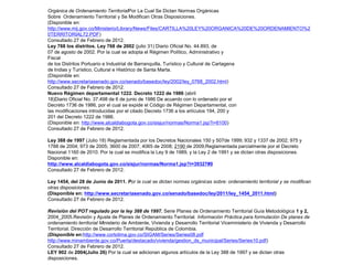 Orgánica de Ordenamiento TerritorialPor La Cual Se Dictan Normas Orgánicas
Sobre Ordenamiento Territorial y Se Modifican Otras Disposiciones.
(Disponible en:
http://www.mij.gov.co/Ministerio/Library/News/Files/CARTILLA%20LEY%20ORGANICA%20DE%20ORDENAMIENTO%2
0TERRITORIAL72.PDF)
Consultado 27 de Febrero de 2012.
Ley 768 los distritos. Ley 768 de 2002 (julio 31) Diario Oficial No. 44.893, de
07 de agosto de 2002. Por la cual se adopta el Régimen Político, Administrativo y
Fiscal
de los Distritos Portuario e Industrial de Barranquilla, Turístico y Cultural de Cartagena
de Indias y Turístico, Cultural e Histórico de Santa Marta.
(Disponible en:
http://www.secretariasenado.gov.co/senado/basedoc/ley/2002/ley_0768_2002.html)
Consultado 27 de Febrero de 2012.
Nuevo Régimen departamental 1222. Decreto 1222 de 1986 (abril
18)Diario Oficial No. 37.498 de 6 de junio de 1986 De acuerdo con lo ordenado por el
Decreto 1736 de 1986, por el cual se expide el Código de Régimen Departamental, con
las modificaciones introducidas por el citado Decreto 1736 a los artículos 194, 200 y
201 del Decreto 1222 de 1986.
(Disponible en: http://www.alcaldiabogota.gov.co/sisjur/normas/Norma1.jsp?i=6100)
Consultado 27 de Febrero de 2012.

Ley 388 de 1997 (Julio 18) Reglamentada por los Decretos Nacionales 150 y 507de 1999; 932 y 1337 de 2002; 975 y
1788 de 2004; 973 de 2005; 3600 de 2007; 4065 de 2008; 2190 de 2009;Reglamentada parcialmente por el Decreto
Nacional 1160 de 2010. Por la cual se modifica la Ley 9 de 1989, y la Ley 2 de 1991 y se dictan otras disposiciones.
Disponible en:
http://www.alcaldiabogota.gov.co/sisjur/normas/Norma1.jsp?i=39327#0
Consultado 27 de Febrero de 2012.

Ley 1454, del 28 de Junio de 2011. Por la cual se dictan normas orgánicas sobre: ordenamiento territorial y se modifican
otras disposiciones.
(Disponible en: http://www.secretariasenado.gov.co/senado/basedoc/ley/2011/ley_1454_2011.html)
Consultado 27 de Febrero de 2012.

Revisión del POT regulado por la ley 388 de 1997. Serie Planes de Ordenamiento Territorial Guía Metodológica 1 y 2,
2004_2005.Revisión y Ajuste de Planes de Ordenamiento Territorial. Información Práctica para formulación De planes de
ordenamiento territorial Ministerio de Ambiente, Vivienda y Desarrollo Territorial Viceministerio de Vivienda y Desarrollo
Territorial. Dirección de Desarrollo Territorial República de Colombia.
(Disponible en:http://www.cortolima.gov.co/SIGAM/Series/Series08.pdf
http://www.minambiente.gov.co/Puerta/destacado/vivienda/gestion_ds_municipal/Series/Series10.pdf)
Consultado 27 de Febrero de 2012.
LEY 902 de 2004(Julio 26) Por la cual se adicionan algunos artículos de la Ley 388 de 1997 y se dictan otras
disposiciones.
 
