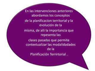 En las intervenciones anteriores
     abordamos los conceptos
de la planificacion territorial y la
           evolución de la
misma, de alli la importancia que
            repesenta las
  clases pasadas que permite
 contextualizar las modalidadades
                de la
    Planificación Terrirtorial .
 
