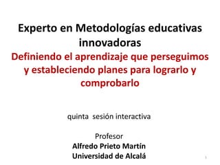 Experto en Metodologías educativas
innovadoras
Definiendo el aprendizaje que perseguimos
y estableciendo planes para lograrlo y
comprobarlo
quinta sesión interactiva
Profesor
Alfredo Prieto Martín
Universidad de Alcalá 1
 