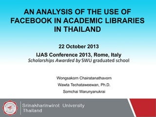 AN ANALYSIS OF THE USE OF
FACEBOOK IN ACADEMIC LIBRARIES
IN THAILAND
22 October 2013

IJAS Conference 2013, Rome, Italy
Scholarships Awarded by SWU graduated school

Wongsakorn Chairatanathavorn
Wawta Techataweewan, Ph.D.

Somchai Warunyanukrai

 