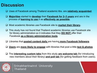 Discussion
 Uses of Facebook among Thailand academic libs. are relatively acquainted.
 Majorities started to develop their Facebook for 2–3 years and are in the
process of learning to use it as effectively as possible.
 Most academic libraries use Facebook site to market their library.
 This study has not found that Thailand academic libraries use Facebook site
for library administration so it indicates that they DO NOT offer their
Facebook as a library administration tools.
 Libraries that posted content daily are having more Facebook followers
 Users are more likely to engage with libraries that post a little text & photos
 The interesting custom tabs from this study are welcome tab (for introducing
new members about their library) and poll tab (for getting feedback from users).

 