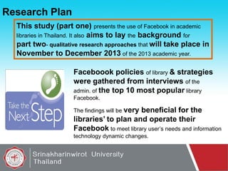 Research Plan
This study (part one) presents the use of Facebook in academic
libraries in Thailand. It also aims to lay the background for
part two- qualitative research approaches that will take place in
November to December 2013 of the 2013 academic year.
Faceboook policies of library & strategies
were gathered from interviews of the
admin. of the top 10 most popular library
Facebook.
The findings will be very

beneficial for the
libraries’ to plan and operate their
Facebook to meet library user’s needs and information
technology dynamic changes.

 
