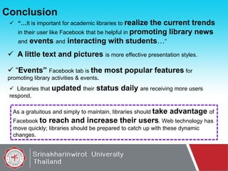 Conclusion
 “…It is important for academic libraries to realize

the current trends
in their user like Facebook that be helpful in promoting library news
and events and interacting with students…”

 A little text and pictures is more effective presentation styles.
 “Events” Facebook tab is the most popular features for
promoting library activities & events.
 Libraries that updated their
respond.

status daily are receiving more users

As a gratuitous and simply to maintain, libraries should take

advantage of

Facebook to reach and increase their users. Web technology has
move quickly; libraries should be prepared to catch up with these dynamic
changes.

 