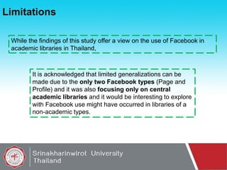 Limitations
While the findings of this study offer a view on the use of Facebook in
academic libraries in Thailand,

It is acknowledged that limited generalizations can be
made due to the only two Facebook types (Page and
Profile) and it was also focusing only on central
academic libraries and it would be interesting to explore
with Facebook use might have occurred in libraries of a
non-academic types.

 