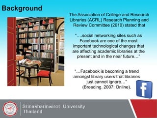 Background
The Association of College and Research
Libraries (ACRL) Research Planning and
Review Committee (2010) stated that
“….social networking sites such as
Facebook are one of the most
important technological changes that
are affecting academic libraries at the
present and in the near future…”
“…Facebook is becoming a trend
amongst library users that libraries
just cannot ignore…”
(Breeding. 2007: Online).

 