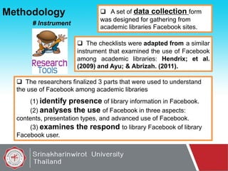 Methodology
# Instrument

 A set of data collection form
was designed for gathering from
academic libraries Facebook sites.
 The checklists were adapted from a similar
instrument that examined the use of Facebook
among academic libraries: Hendrix; et al.
(2009) and Ayu; & Abrizah. (2011).

 The researchers finalized 3 parts that were used to understand
the use of Facebook among academic libraries
(1) identify presence of library information in Facebook.
(2) analyses the use of Facebook in three aspects:
contents, presentation types, and advanced use of Facebook.
(3) examines the respond to library Facebook of library
Facebook user.

 