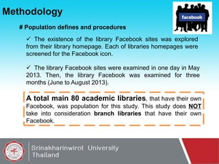 Methodology
# Population defines and procedures
 The existence of the library Facebook sites was explored
from their library homepage. Each of libraries homepages were
screened for the Facebook icon.
 The library Facebook sites were examined in one day in May
2013. Then, the library Facebook was examined for three
months (June to August 2013).

A total main 80 academic libraries, that have their own
Facebook, was population for this study. This study does NOT
take into consideration branch libraries that have their own
Facebook.

 