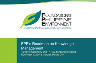 FPE’s Roadmap on Knowledge
Management
Turnover Ceremony and 1st RAC Mindanao Meeting
November 4, 2014 | Microtel, Davao City
 