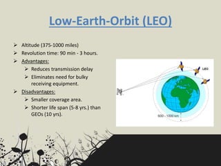 Low-Earth-Orbit (LEO)
 Altitude (375-1000 miles)
 Revolution time: 90 min - 3 hours.
 Advantages:
 Reduces transmission delay
 Eliminates need for bulky
receiving equipment.
 Disadvantages:
 Smaller coverage area.
 Shorter life span (5-8 yrs.) than
GEOs (10 yrs).
 