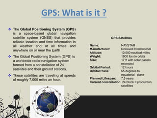GPS: What is it ?
 The Global Positioning System (GPS)
is a space-based global navigation
satellite system (GNSS) that provides
reliable location and time information in
all weather and at all times and
anywhere on or near the Earth
 The Global Positioning System (GPS) is
a worldwide radio-navigation system
formed from a constellation of 24
satellites and their ground stations.
 These satellites are traveling at speeds
of roughly 7,000 miles an hour.
GPS Satellites
Name: NAVSTAR
Manufacturer: Rockwell International
Altitude: 10,900 nautical miles
Weight: 1900 lbs (in orbit)
Size: 17 ft with solar panels
extended
Orbital Period: 12 hours
Orbital Plane: 55 degrees to
equatorial plane
Planned Lifespan: 7.5 years
Current constellation: 24 Block II production
satellites
 