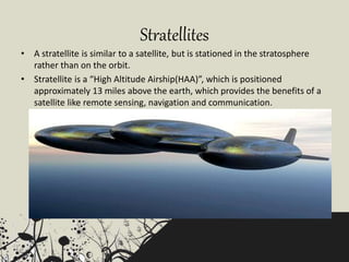 Stratellites
• A stratellite is similar to a satellite, but is stationed in the stratosphere
rather than on the orbit.
• Stratellite is a “High Altitude Airship(HAA)”, which is positioned
approximately 13 miles above the earth, which provides the benefits of a
satellite like remote sensing, navigation and communication.
 
