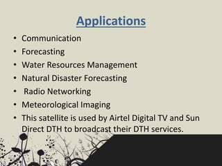 Applications
• Communication
• Forecasting
• Water Resources Management
• Natural Disaster Forecasting
• Radio Networking
• Meteorological Imaging
• This satellite is used by Airtel Digital TV and Sun
Direct DTH to broadcast their DTH services.
 