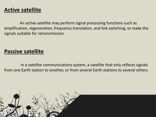 Passive satellite
In a satellite communications system, a satellite that only reflects signals
from one Earth station to another, or from several Earth stations to several others.
An active satellite may perform signal processing functions such as
amplification, regeneration, frequency translation, and link switching, to make the
signals suitable for retransmission.
Active satellite
 