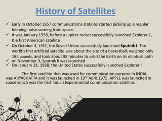 History of Satellites
 Early in October 1957 communications stations started picking up a regular
beeping noise coming from space.
 It was January 1958, before a Jupiter rocket successfully launched Explorer 1,
the first American satellite
 On October 4, 1957, the Soviet Union successfully launched Sputnik I. The
world's first artificial satellite was about the size of a basketball, weighed only
183 pounds, and took about 98 minutes to orbit the Earth on its elliptical path
 on November 3, Sputnik II was launched
 On January 31, 1958, the United States successfully launched Explorer I
The first satellite that was used for communication purpose in INDIA
was ARYABHATTA and it was launched in 19th April.1975. APPLE was launched in
space which was the first Indian Experimental communication satellite.
 