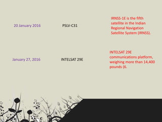 20 January 2016 PSLV-C31
IRNSS-1E is the fifth
satellite in the Indian
Regional Navigation
Satellite System (IRNSS).
January 27, 2016 INTELSAT 29E
INTELSAT 29E
communications platform,
weighing more than 14,400
pounds (6.
 