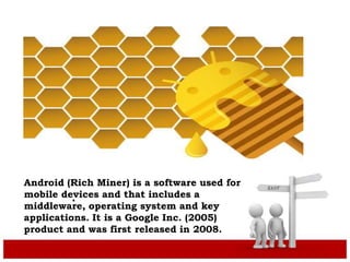 .
Android (Rich Miner) is a software used for
mobile devices and that includes a
middleware, operating system and key
applications. It is a Google Inc. (2005)
product and was first released in 2008.
 