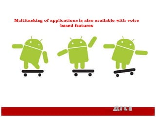 Android supports Bluetooth feature
Video Calling is made feasible with the
latest Android versions
Multitasking of applications is also available with voice
based features
 