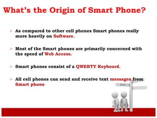 What’s the Origin of Smart Phone?
 As compared to other cell phones Smart phones really
more heavily on Software.
 Most of the Smart phones are primarily concerned with
the speed of Web Access.
 Smart phones consist of a QWERTY Keyboard.
 All cell phones can send and receive text messages from
Smart phone
 