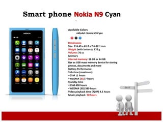 Smart phone Nokia N9 Cyan
.
Available Colors
Model: Nokia N9 Cyan
Dimensions
Size: 116.45 x 61.2 x 7.6-12.1 mm
Weight (with battery): 135 g
Volume: 76 cc
Memory
Internal memory: 16 GB or 64 GB
Use as USB mass memory device for storing
photos, documents and more
Battery Performance
Talk-time (maximum):
•GSM 11 hours
•WCDMA (3G) 7 hours
Standby time
•GSM 450 hours
•WCDMA (3G) 380 hours
Video playback time (720P) 4.5 hours
Music playback 50 hours
 