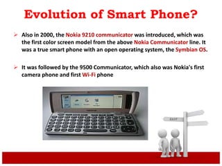 Evolution of Smart Phone?
 Also in 2000, the Nokia 9210 communicator was introduced, which was
the first color screen model from the above Nokia Communicator line. It
was a true smart phone with an open operating system, the Symbian OS.
 It was followed by the 9500 Communicator, which also was Nokia's first
camera phone and first Wi-Fi phone
 