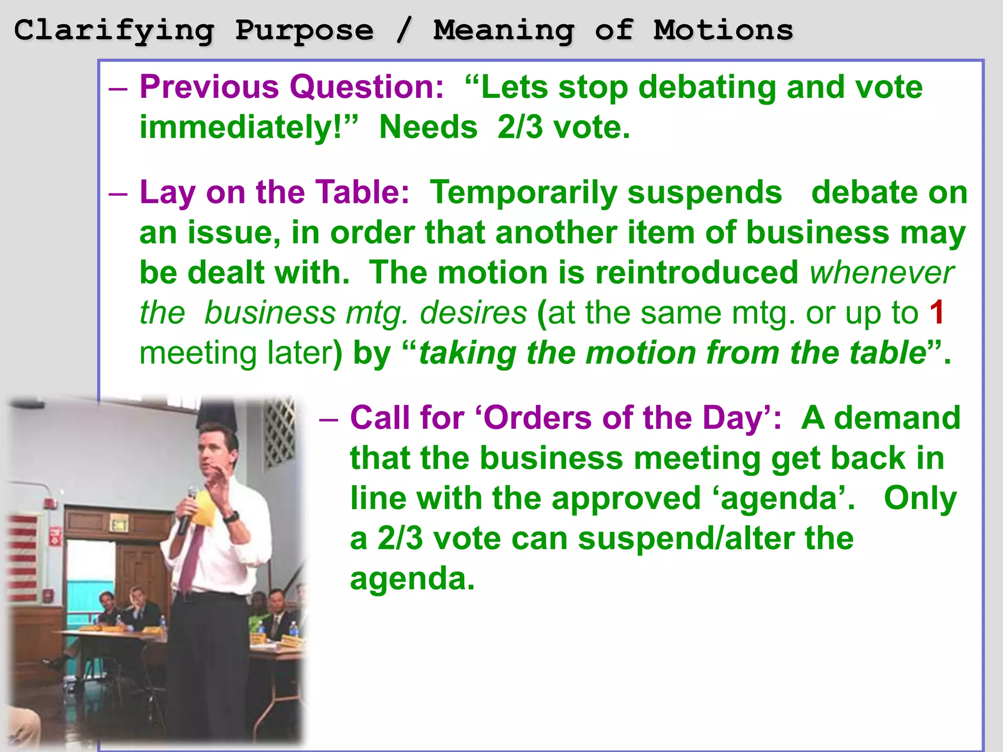 Clarifying Purpose / Meaning of Motions
    – Previous Question: “Lets stop debating and vote
      immediately!” Needs 2/3 vote.
    – Lay on the Table: Temporarily suspends debate on
      an issue, in order that another item of business may
      be dealt with. The motion is reintroduced whenever
      the business mtg. desires (at the same mtg. or up to 1
      meeting later) by “taking the motion from the table”.
                 – Call for „Orders of the Day‟: A demand
                   that the business meeting get back in
                   line with the approved „agenda‟. Only
                   a 2/3 vote can suspend/alter the
                   agenda.
 
