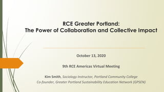 RCE Greater Portland:
The Power of Collaboration and Collective Impact
October 13, 2020
9th RCE Americas Virtual Meeting
Kim Smith, Sociology Instructor, Portland Community College
Co-founder, Greater Portland Sustainability Education Network (GPSEN)
 