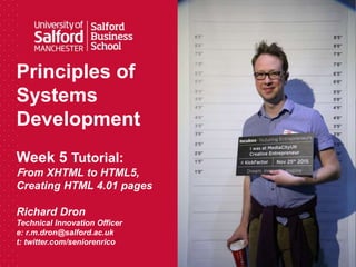 Principles of
Systems
Development
Week 5 Tutorial:
From XHTML to HTML5,
Creating HTML 4.01 pages
Richard Dron
Technical Innovation Officer
e: r.m.dron@salford.ac.uk
t: twitter.com/seniorenrico
 