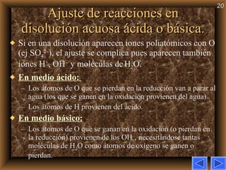 Ajuste de reacciones en disolución acuosa ácida o básica. Si en una disolución aparecen iones poliatómicos con O (ej SO 4 2– ), el ajuste se complica pues aparecen también iones H + , OH –  y moléculas de   H 2 O. En medio ácido:  Los átomos de O que se pierdan en la reducción van a parar al agua (los que se ganen en la oxidación provienen del agua).  Los átomos de H provienen del ácido. En medio básico: Los átomos de O que se ganan en la oxidación (o pierdan en la reducción) provienen de los OH – ,   necesitándose tantas moléculas de H 2 O como átomos de oxígeno se ganen o pierdan. 