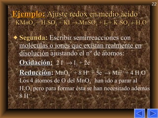 Ejemplo:   Ajuste redox en medio ácido KMnO 4  + H 2 SO 4  + KI    MnSO 4  + I 2  + K 2 SO 4  + H 2 O Segunda:   Escribir semirreacciones con  moléculas o iones que existan realmente en disolución  ajustando el nº de átomos: Oxidación :   2 I –     I 2  + 2e – Reducción :   MnO 4 –  + 8 H +  + 5e –    Mn 2+  + 4 H 2 O Los 4 átomos de O del MnO 4 –  han ido a parar al H 2 O, pero para formar ésta se han necesitado además 8 H + .  