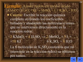 Ejemplo:   Ajuste redox en medio ácido KMnO 4  + H 2 SO 4  + KI    MnSO 4  + I 2  + K 2 SO 4  + H 2 O Cuarta:   Escribir la reacción química completa utilizando los coeficientes hallados y añadiendo las moléculas o iones que no intervienen directamente en la reacción redox: 2  KMnO 4  +  8  H 2 SO 4      2  MnSO 4  +  5  I 2  + + 10  KI   6 K 2 SO 4  +  8  H 2 O  La 6 moléculas de K 2 SO 4  (sustancia que no interviene en la reacción redox) se obtienen por tanteo. 