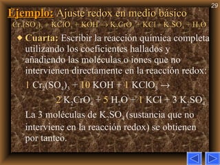 Ejemplo:   Ajuste redox en medio básico Cr 2 (SO 4 ) 3  + KClO 3  + KOH    K 2 CrO 4  + KCl   + K 2 SO 4  + H 2 O Cuarta:   Escribir la reacción química completa utilizando los coeficientes hallados y añadiendo las moléculas o iones que no intervienen directamente en la reacción redox: 1  Cr 2 (SO 4 ) 3  +  10  KOH   +  1  KClO 3      2  K 2 CrO 4  +  5  H 2 O +  1  KCl + 3 K 2 SO 4   La 3 moléculas de K 2 SO 4  (sustancia que no interviene en la reacción redox) se obtienen por tanteo. 