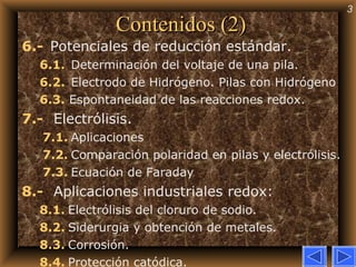 Contenidos (2) 6.-     Potenciales de reducción estándar. 6.1.    Determinación del voltaje de una pila.  6.2.    Electrodo de Hidrógeno. Pilas con Hidrógeno 6.3.  Espontaneidad de las reacciones redox. 7.-      Electrólisis. 7.1.   Aplicaciones 7.2.   Comparación polaridad en pilas y electrólisis. 7.3.   Ecuación de Faraday 8.-      Aplicaciones industriales redox: 8.1.   Electrólisis del cloruro de sodio. 8.2.   Siderurgia y obtención de metales. 8.3.   Corrosión. 8.4.   Protección catódica. 