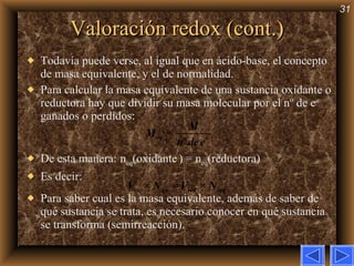 Valoración redox (cont.) Todavía puede verse, al igual que en ácido-base, el concepto de masa equivalente, y el de normalidad. Para calcular la masa equivalente de una sustancia oxidante o reductora hay que dividir su masa molecular por el nº de e –  ganados o perdidos:  De esta manera:   n eq (oxidante   ) = n eq (reductora) Es decir: Para saber cual es la masa equivalente, además de saber de qué sustancia se trata, es necesario conocer en qué sustancia se transforma (semirreacción). 