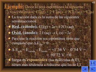 Ejemplo:   Decir si será espontánea la siguiente reacción redox: Cl 2 (g) + 2 I –  (aq)   2Cl –  (aq) + I 2  (s)   La reacción dada es la suma de las siguientes semirreacciones: Red . (cátodo):  Cl 2 (g) + 2e –   2Cl – (aq)  Oxid.   (ánodo):   2 I – (aq)    I 2  (s) + 2e –  Para que la reacción sea espontánea tiene que cumplirse que    E pila  > 0:    E pila  = E catodo  – E ánodo  = +1’36 V – 0’54 V =  = +0’72 V > 0 luego es  espontánea   (las moléculas de Cl 2  tienen más tendencia a reducirse que las de I 2 ). 