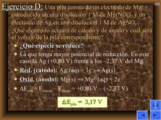 Ejercicio D:   Una pila consta de un electrodo de Mg introducido en una disolución 1 M de Mg(NO 3 ) 2  y un electrodo de Ag en una disolución 1 M de AgNO 3  . ¿Qué electrodo actuará de cátodo y de ánodo y cuál será el voltaje de la pila correspondiente?   ¿Qué especie se reduce? La que tenga mayor potencial de reducción. En este caso la Ag (+0,80 V) frente a los –2,37 V del Mg. Red . (cátodo):  Ag + (aq) + 1e –   Ag(s)  Oxid.   (ánodo):  Mg(s)    Mg 2+ (aq) + 2e –   E pila  = E catodo  – E ánodo  = +0,80 V – (–2,37 V)    E pila  =  3,17 V 